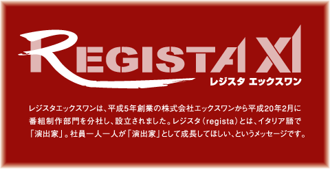 レジスタエックスワンは、平成5年創業の株式会社エックスワンから平成20年2月に番組制作部門を分社化し、設立されました。レジスタ(regista)とはイタリア語で「演出家」。社員一人一人が「演出家」として成長してほしい、というメッセージです。